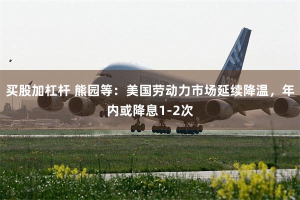 买股加杠杆 熊园等：美国劳动力市场延续降温，年内或降息1-2次