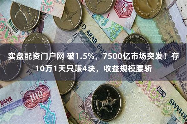 实盘配资门户网 破1.5%，7500亿市场突发！存10万1天只赚4块，收益规模腰斩