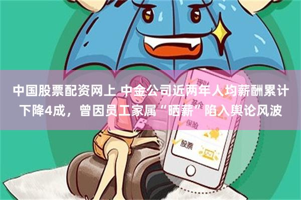 中国股票配资网上 中金公司近两年人均薪酬累计下降4成，曾因员工家属“晒薪”陷入舆论风波