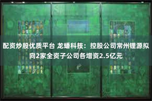 配资炒股优质平台 龙蟠科技：控股公司常州锂源拟向2家全资子公司各增资2.5亿元