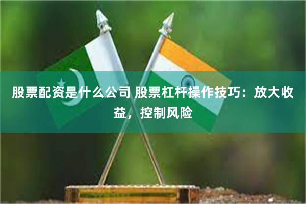 股票配资是什么公司 股票杠杆操作技巧：放大收益，控制风险