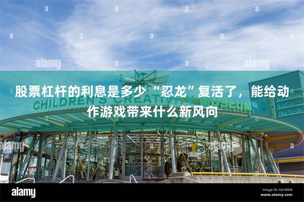 股票杠杆的利息是多少 “忍龙”复活了，能给动作游戏带来什么新风向