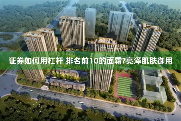 证券如何用杠杆 排名前10的面霜?亮泽肌肤御用