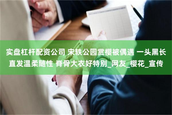 实盘杠杆配资公司 宋轶公园赏樱被偶遇 一头黑长直发温柔随性 脊骨大衣好特别_网友_樱花_宣传