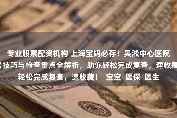 专业股票配资机构 上海宝妈必存！吴淞中心医院产后复查攻略，挂号技巧与检查重点全解析，助你轻松完成复查，速收藏！_宝宝_医保_医生