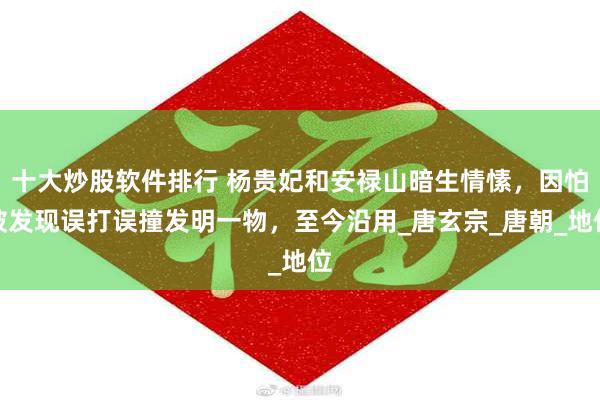 十大炒股软件排行 杨贵妃和安禄山暗生情愫，因怕被发现误打误撞发明一物，至今沿用_唐玄宗_唐朝_地位