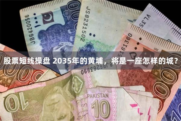 股票短线操盘 2035年的黄埔，将是一座怎样的城？