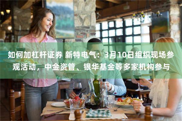 如何加杠杆证券 新特电气：3月10日组织现场参观活动，中金资管、银华基金等多家机构参与