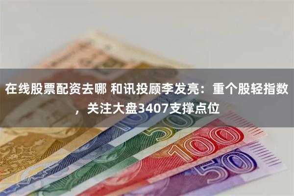 在线股票配资去哪 和讯投顾李发亮：重个股轻指数，关注大盘3407支撑点位