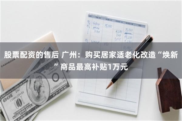 股票配资的售后 广州：购买居家适老化改造“焕新”商品最高补贴1万元