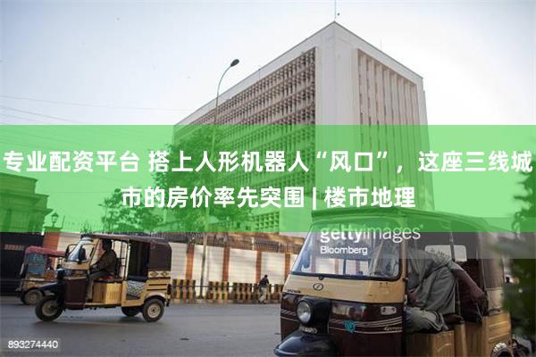 专业配资平台 搭上人形机器人“风口”，这座三线城市的房价率先突围 | 楼市地理
