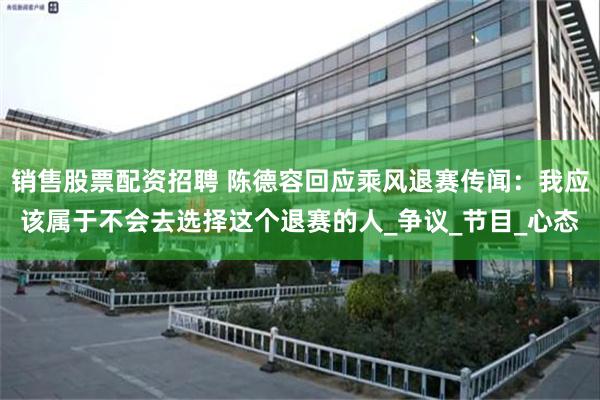 销售股票配资招聘 陈德容回应乘风退赛传闻：我应该属于不会去选择这个退赛的人_争议_节目_心态