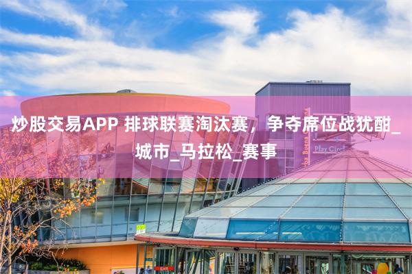 炒股交易APP 排球联赛淘汰赛，争夺席位战犹酣_城市_马拉松_赛事