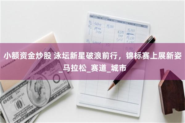 小额资金炒股 泳坛新星破浪前行，锦标赛上展新姿_马拉松_赛道_城市