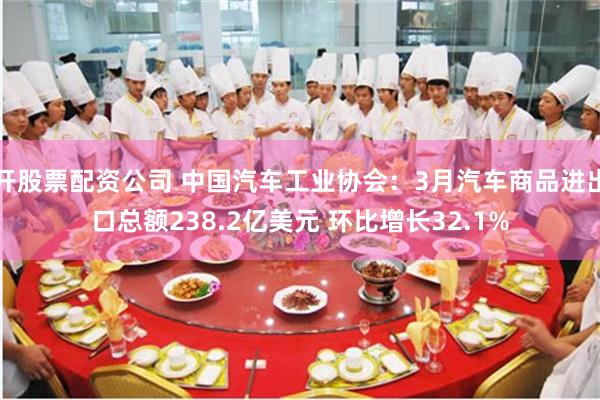 开股票配资公司 中国汽车工业协会：3月汽车商品进出口总额238.2亿美元 环比增长32.1%