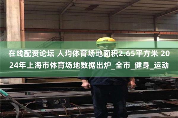在线配资论坛 人均体育场地面积2.65平方米 2024年上海市体育场地数据出炉_全市_健身_运动