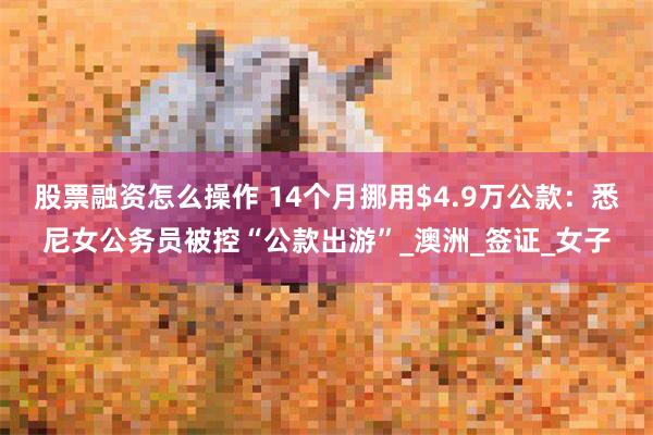 股票融资怎么操作 14个月挪用$4.9万公款：悉尼女公务员被控“公款出游”_澳洲_签证_女子