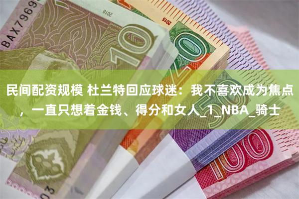 民间配资规模 杜兰特回应球迷：我不喜欢成为焦点，一直只想着金钱、得分和女人_1_NBA_骑士