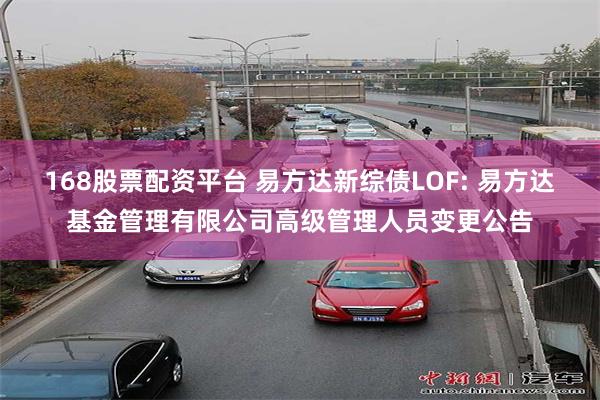 168股票配资平台 易方达新综债LOF: 易方达基金管理有限公司高级管理人员变更公告