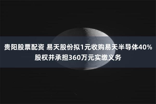 贵阳股票配资 易天股份拟1元收购易天半导体40%股权并承担360万元实缴义务