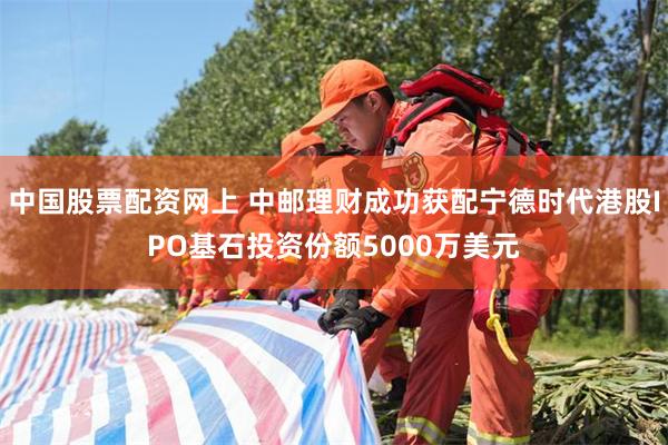 中国股票配资网上 中邮理财成功获配宁德时代港股IPO基石投资份额5000万美元