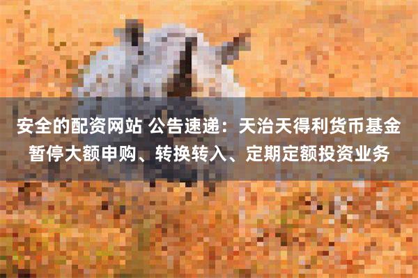 安全的配资网站 公告速递：天治天得利货币基金暂停大额申购、转换转入、定期定额投资业务