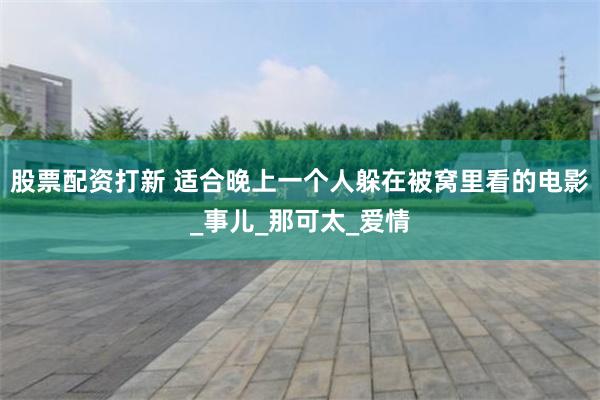 股票配资打新 适合晚上一个人躲在被窝里看的电影_事儿_那可太_爱情