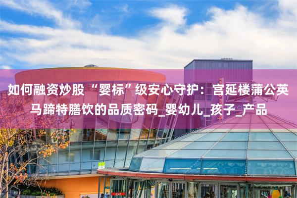 如何融资炒股 “婴标”级安心守护：宫延楼蒲公英马蹄特膳饮的品质密码_婴幼儿_孩子_产品