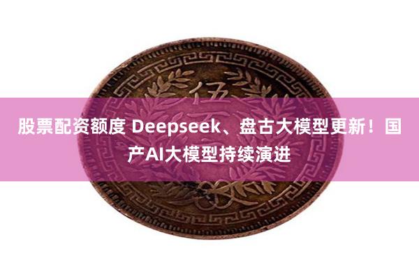 股票配资额度 Deepseek、盘古大模型更新！国产AI大模型持续演进