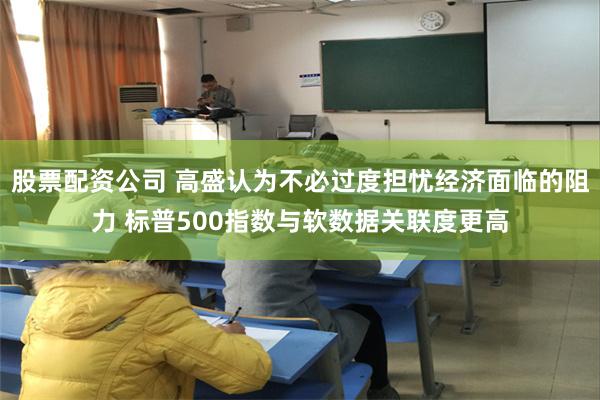 股票配资公司 高盛认为不必过度担忧经济面临的阻力 标普500指数与软数据关联度更高