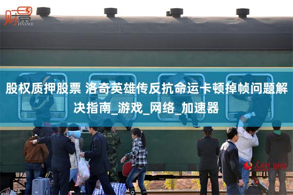 股权质押股票 洛奇英雄传反抗命运卡顿掉帧问题解决指南_游戏_网络_加速器