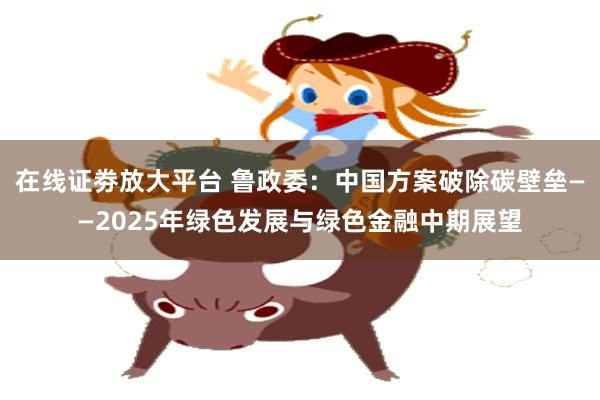在线证劵放大平台 鲁政委：中国方案破除碳壁垒——2025年绿色发展与绿色金融中期展望