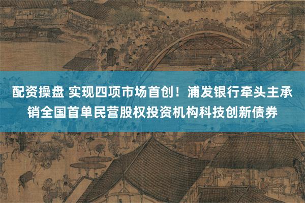 配资操盘 实现四项市场首创！浦发银行牵头主承销全国首单民营股权投资机构科技创新债券