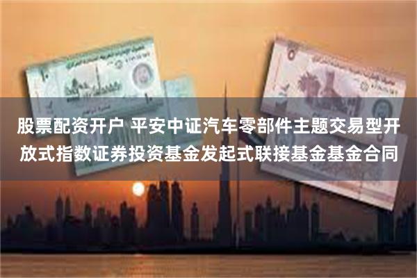 股票配资开户 平安中证汽车零部件主题交易型开放式指数证券投资基金发起式联接基金基金合同
