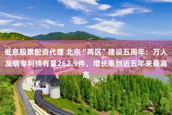 低息股票配资代理 北京“两区”建设五周年：万人发明专利拥有量262.9件，增长率创近五年来最高