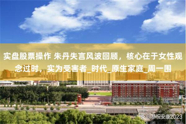 实盘股票操作 朱丹失言风波回顾，核心在于女性观念过时，实为受害者_时代_原生家庭_周一围