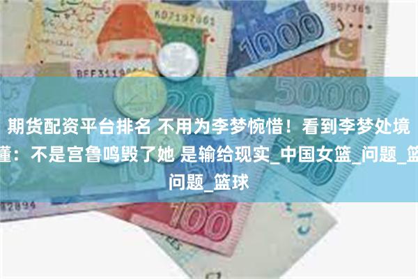 期货配资平台排名 不用为李梦惋惜！看到李梦处境才懂：不是宫鲁鸣毁了她 是输给现实_中国女篮_问题_篮球
