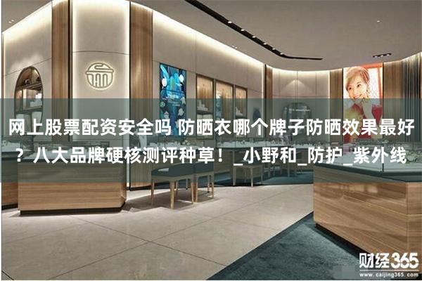 网上股票配资安全吗 防晒衣哪个牌子防晒效果最好？八大品牌硬核测评种草！_小野和_防护_紫外线