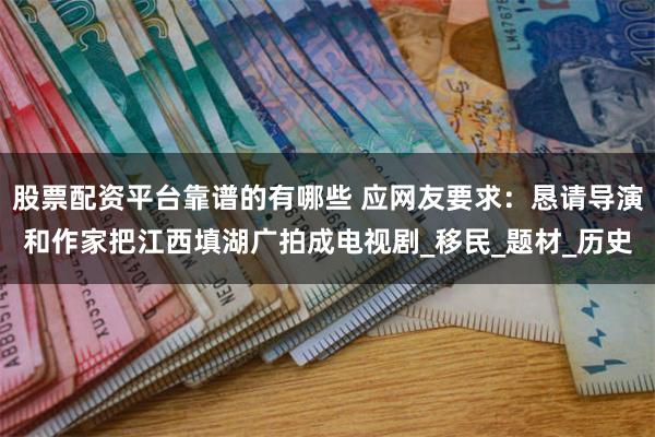 股票配资平台靠谱的有哪些 应网友要求：恳请导演和作家把江西填湖广拍成电视剧_移民_题材_历史