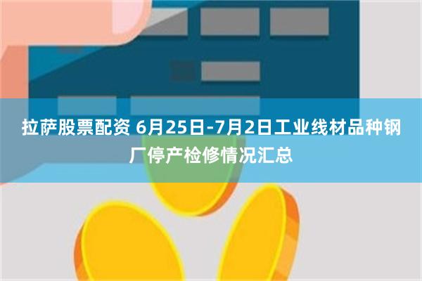 拉萨股票配资 6月25日-7月2日工业线材品种钢厂停产检修情况汇总
