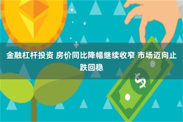 金融杠杆投资 房价同比降幅继续收窄 市场迈向止跌回稳