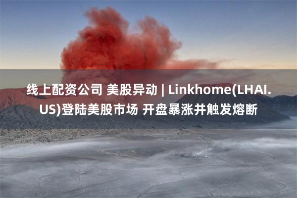 线上配资公司 美股异动 | Linkhome(LHAI.US)登陆美股市场 开盘暴涨并触发熔断