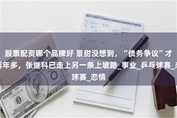 股票配资哪个品牌好 景甜没想到，“债务争议”才过两年多，张继科已走上另一条上坡路_事业_乒乓球赛_恋情