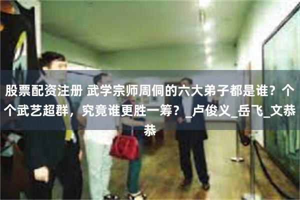 股票配资注册 武学宗师周侗的六大弟子都是谁？个个武艺超群，究竟谁更胜一筹？_卢俊义_岳飞_文恭