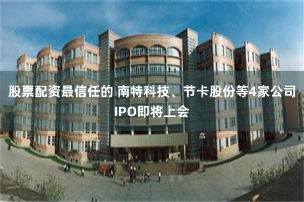 股票配资最信任的 南特科技、节卡股份等4家公司IPO即将上会