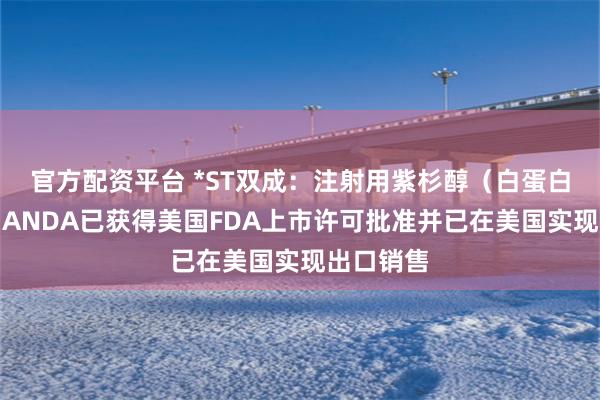 官方配资平台 *ST双成：注射用紫杉醇（白蛋白结合型）ANDA已获得美国FDA上市许可批准并已在美国实现出口销售