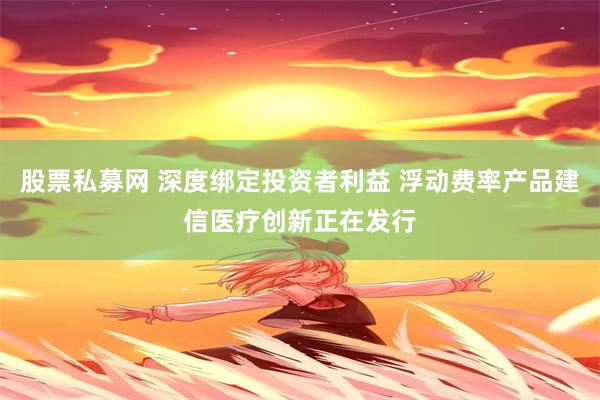 股票私募网 深度绑定投资者利益 浮动费率产品建信医疗创新正在发行