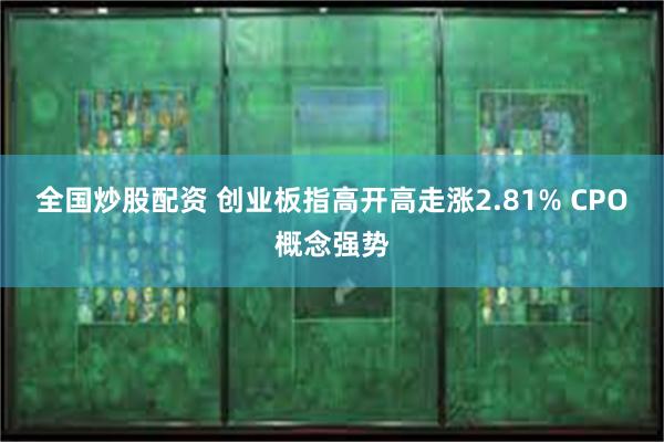 全国炒股配资 创业板指高开高走涨2.81% CPO概念强势
