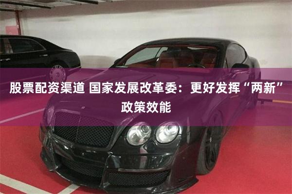 股票配资渠道 国家发展改革委：更好发挥“两新”政策效能