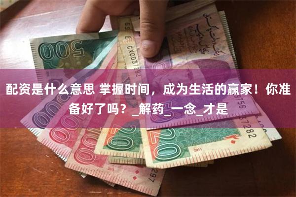 配资是什么意思 掌握时间，成为生活的赢家！你准备好了吗？_解药_一念_才是